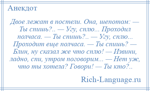
    Двое лежат в постели. Она, шепотом: — Ты спишь?.. — Угу, сплю... Проходил полчаса. — Ты спишь?.. — Угу, сплю... Проходит еще полчаса. — Ты спишь? — Блин, ну сказал же что сплю! — Извини, ладно, спи, утром поговорим... — Нет уж, что ты хотела? Говори! — Ты кто?..