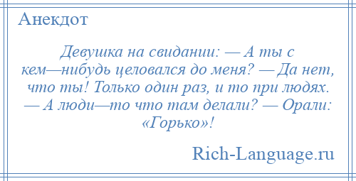 
    Девушка на свидании: — А ты с кем—нибудь целовался до меня? — Да нет, что ты! Только один раз, и то при людях. — А люди—то что там делали? — Орали: «Горько»!