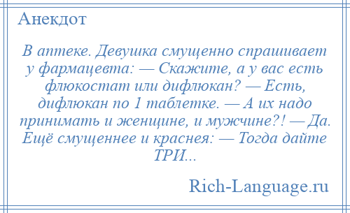 
    В аптеке. Девушка смущенно спрашивает у фармацевта: — Скажите, а у вас есть флюкостат или дифлюкан? — Есть, дифлюкан по 1 таблетке. — А их надо принимать и женщине, и мужчине?! — Да. Ещё смущеннее и краснея: — Тогда дайте ТРИ...