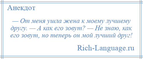 
    — От меня ушла жена к моему лучшему другу. — А как его зовут? — Не знаю, как его зовут, но теперь он мой лучший друг!