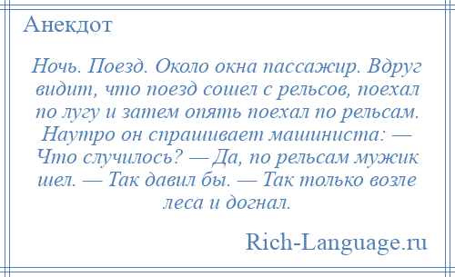 
    Ночь. Поезд. Около окна пассажир. Вдруг видит, что поезд сошел с рельсов, поехал по лугу и затем опять поехал по рельсам. Наутро он спрашивает машиниста: — Что случилось? — Да, по рельсам мужик шел. — Так давил бы. — Так только возле леса и догнал.