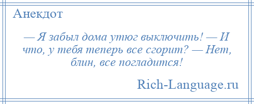 
    — Я забыл дома утюг выключить! — И что, у тебя теперь все сгорит? — Нет, блин, все погладится!