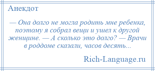 
    — Она долго не могла родить мне ребенка, поэтому я собрал вещи и ушел к другой женщине. — А сколько это долго? — Врачи в роддоме сказали, часов десять...