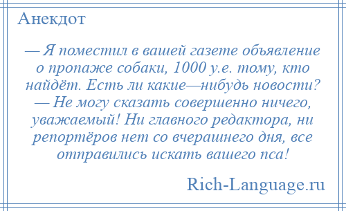 
    — Я поместил в вашей газете объявление о пропаже собаки, 1000 у.е. тому, кто найдёт. Есть ли какие—нибудь новости? — Не могу сказать совершенно ничего, уважаемый! Ни главного редактора, ни репортёров нет со вчерашнего дня, все отправились искать вашего пса!