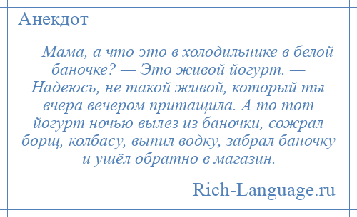 
    — Мама, а что это в холодильнике в белой баночке? — Это живой йогурт. — Надеюсь, не такой живой, который ты вчера вечером притащила. А то тот йогурт ночью вылез из баночки, сожрал борщ, колбасу, выпил водку, забрал баночку и ушёл обратно в магазин.
