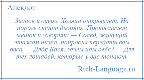 
    Звонок в дверь. Хозяин открывает. На пороге стоит дворник. Протягивает мешок и говорит: — Сосед, живущий этажом ниже, попросил передать вам овса. — Дядя Вася, зачем нам овёс? — Для тех лошадей, которые у вас топают.