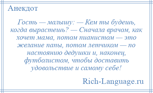 
    Гость — малышу: — Кем ты будешь, когда вырастешь? — Сначала врачом, как хочет мама, потом пианистом — это желание папы, потом летчиком — по настоянию дедушки и, наконец, футболистом, чтобы доставить удовольствие и самому себе!