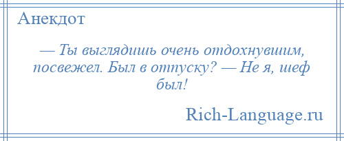 
    — Ты выглядишь очень отдохнувшим, посвежел. Был в отпуску? — Не я, шеф был!