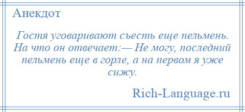 
    Гостя уговаривают съесть еще пельмень. На что он отвечает:— Не могу, последний пельмень еще в горле, а на первом я уже сижу.