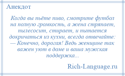 
    Когда вы пьёте пиво, смотрите футбол на полную громкость, а жена стряпает, пылесосит, стирает, и пытается докричаться из кухни, всегда отвечайте: — Конечно, дорогая! Ведь женщине так важен уют в доме и ваша мужская поддержка...