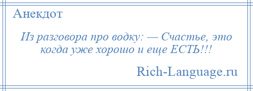 
    Из разговора про водку: — Счастье, это когда уже хорошо и еще ЕСТЬ!!!