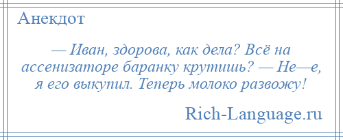 
    — Иван, здорова, как дела? Всё на ассенизаторе баранку крутишь? — Не—е, я его выкупил. Теперь молоко развожу!