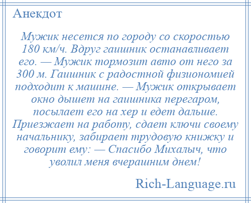 
    Мужик несется по городу со скоростью 180 км/ч. Вдруг гаишник останавливает его. — Мужик тормозит авто от него за 300 м. Гаишник с радостной физиономией подходит к машине. — Мужик открывает окно дышет на гаишника перегаром, посылает его на хер и едет дальше. Приезжает на работу, сдает ключи своему начальнику, забирает трудовую книжку и говорит ему: — Спасибо Михалыч, что уволил меня вчерашним днем!