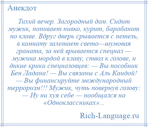 
    Тихий вечер. Загородный дом. Сидит мужик, попивает пивко, курит, барабанит по клаве. Вдруг дверь срывается с петель, в комнату залетает свето—шумовая граната, за ней врывается спецназ — мужика мордой в клаву, ствол к голове, и дикие крики спецназовцев: — Вы пособник Бен Ладана! — Вы связаны с Аль Каидой! — Вы финансируйте международный терроризм!!! Мужик, чуть повернув голову: — Ну ни хуя себе — пообщался на «Одноклассниках»...