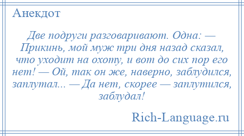 
    Две подруги разговаривают. Одна: — Прикинь, мой муж три дня назад сказал, что уходит на охоту, и вот до сих пор его нет! — Ой, так он же, наверно, заблудился, заплутал... — Да нет, скорее — заплутился, заблудал!