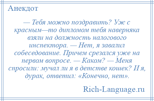 
    — Тебя можно поздравить? Уж с красным—то дипломом тебя наверняка взяли на должность налогового инспектора. — Нет, я завалил собеседование. Причем срезался уже на первом вопросе. — Каком? — Меня спросили: мучал ли я в детстве кошек? И я, дурак, ответил: «Конечно, нет».