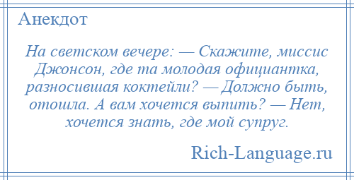 
    На светском вечере: — Скажите, миссис Джонсон, где та молодая официантка, разносившая коктейли? — Должно быть, отошла. А вам хочется выпить? — Нет, хочется знать, где мой супруг.