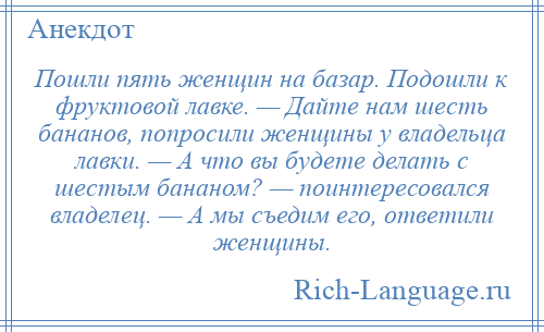 
    Пошли пять женщин на базар. Подошли к фруктовой лавке. — Дайте нам шесть бананов, попросили женщины у владельца лавки. — А что вы будете делать с шестым бананом? — поинтересовался владелец. — А мы съедим его, ответили женщины.