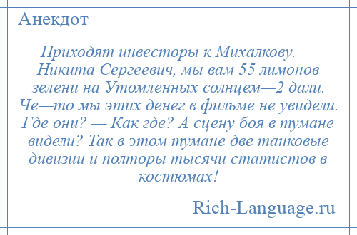 
    Приходят инвесторы к Михалкову. — Никита Сергеевич, мы вам 55 лимонов зелени на Утомленных солнцем—2 дали. Че—то мы этих денег в фильме не увидели. Где они? — Как где? А сцену боя в тумане видели? Так в этом тумане две танковые дивизии и полторы тысячи статистов в костюмах!