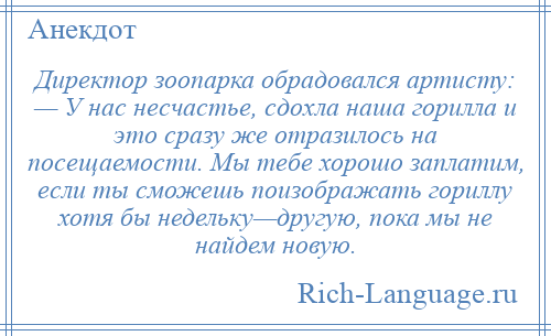 
    Директор зоопарка обрадовался артисту: — У нас несчастье, сдохла наша горилла и это сразу же отразилось на посещаемости. Мы тебе хорошо заплатим, если ты сможешь поизображать гориллу хотя бы недельку—другую, пока мы не найдем новую.