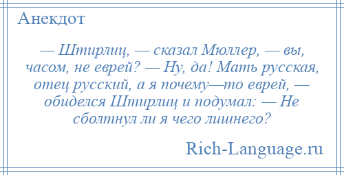 
    — Штирлиц, — сказал Мюллер, — вы, часом, не еврей? — Ну, да! Мать русская, отец русский, а я почему—то еврей, — обиделся Штирлиц и подумал: — Не сболтнул ли я чего лишнего?