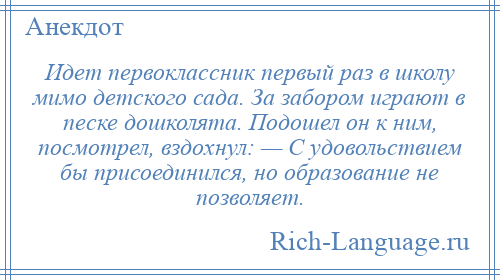 
    Идет первоклассник первый раз в школу мимо детского сада. За забором играют в песке дошколята. Подошел он к ним, посмотрел, вздохнул: — С удовольствием бы присоединился, но образование не позволяет.