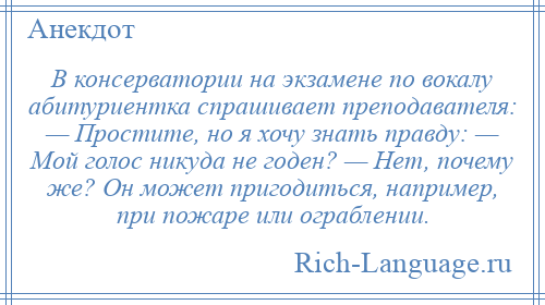 
    В консерватории на экзамене по вокалу абитуриентка спрашивает преподавателя: — Простите, но я хочу знать правду: — Мой голос никуда не годен? — Нет, почему же? Он может пригодиться, например, при пожаре или ограблении.
