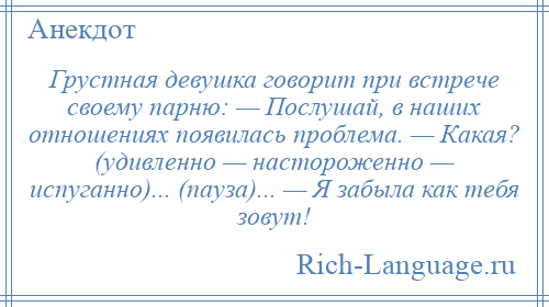 
    Грустная девушка говорит при встрече своему парню: — Послушай, в наших отношениях появилась проблема. — Какая? (удивленно — настороженно — испуганно)... (пауза)... — Я забыла как тебя зовут!