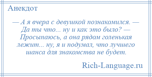 
    — А я вчера с девушкой познакомился. — Да ты что... ну и как это было? — Просыпаюсь, а она рядом голенькая лежит... ну, я и подумал, что лучшего шанса для знакомства не будет.