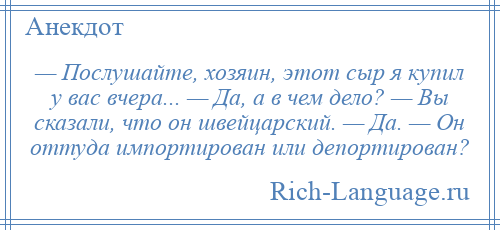 
    — Послушайте, хозяин, этот сыр я купил у вас вчера... — Да, а в чем дело? — Вы сказали, что он швейцарский. — Да. — Он оттуда импортирован или депортирован?