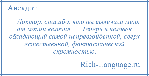 
    — Доктор, спасибо, что вы вылечили меня от мании величия. — Теперь я человек обладающий самой непревзойдённой, сверх естественной, фантастической скромностью.