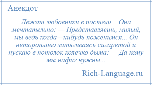 
    Лежат любовники в постели... Она мечтательно: — Представляешь, милый, мы ведь когда—нибудь поженимся... Он неторопливо затягиваясь сигаретой и пускаю в потолок колечко дыма: — Да кому мы нафиг нужны...