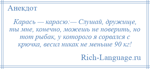 
    Карась — карасю:— Слушай, дружище, ты мне, конечно, можешь не поверить, но тот рыбак, у которого я сорвался с крючка, весил никак не меньше 90 кг!