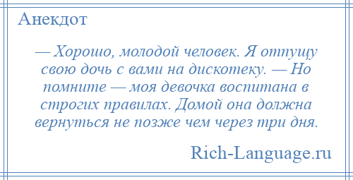 
    — Хорошо, молодой человек. Я отпущу свою дочь с вами на дискотеку. — Но помните — моя девочка воспитана в строгих правилах. Домой она должна вернуться не позже чем через три дня.
