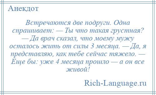 
    Встречаются две подруги. Одна спрашивает: — Ты что такая грустная? — Да врач сказал, что моему мужу осталось жить от силы 3 месяца. — Да, я представляю, как тебе сейчас тяжело. — Еще бы: уже 4 месяца прошло — а он все живой!