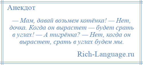 
    — Мам, давай возьмем котёнка! — Нет, дочка. Когда он вырастет — будет срать в углах! — А тигрёнка? — Нет, когда он вырастет, срать в углах будем мы.
