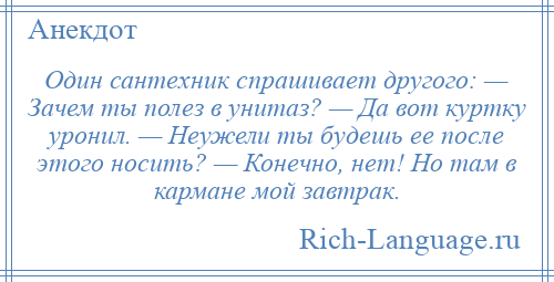 
    Один сантехник спрашивает другого: — Зачем ты полез в унитаз? — Да вот куртку уронил. — Неужели ты будешь ее после этого носить? — Конечно, нет! Но там в кармане мой завтрак.
