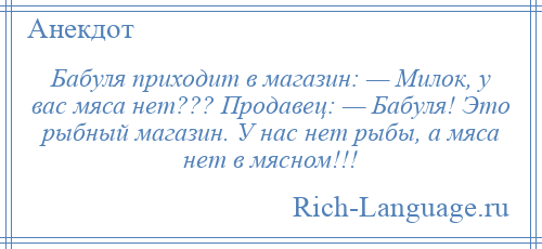 
    Бабуля приходит в магазин: — Милок, у вас мяса нет??? Продавец: — Бабуля! Это рыбный магазин. У нас нет рыбы, а мяса нет в мясном!!!