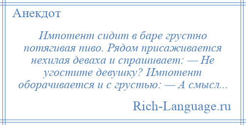 
    Импотент сидит в баре грустно потягивая пиво. Рядом присаживается нехилая деваха и спрашивает: — Не угостите девушку? Импотент оборачивается и с грустью: — А смысл...