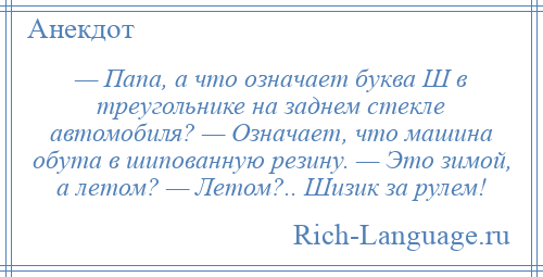 
    — Папа, а что означает буква Ш в треугольнике на заднем стекле автомобиля? — Означает, что машина обута в шипованную резину. — Это зимой, а летом? — Летом?.. Шизик за рулем!