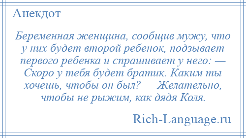 
    Беременная женщина, сообщив мужу, что у них будет второй ребенок, подзывает первого ребенка и спрашивает у него: — Скоро у тебя будет братик. Каким ты хочешь, чтобы он был? — Желательно, чтобы не рыжим, как дядя Коля.