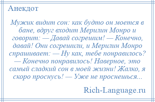 
    Мужик видит сон: как будто он моется в бане, вдруг входит Мерилин Монро и говорит: — Давай согрешим! — Конечно, давай! Они согрешили, и Мерилин Монро спрашивает: — Ну как, тебе понравилось? — Конечно понравилось! Наверное, это самый сладкий сон в моей жизни! Жалко, я скоро проснусь! — Уже не проснешься...