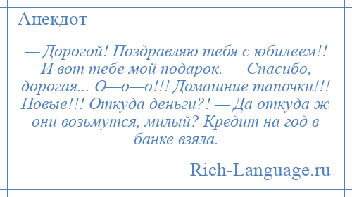 
    — Дорогой! Поздравляю тебя с юбилеем!! И вот тебе мой подарок. — Спасибо, дорогая... О—о—о!!! Домашние тапочки!!! Новые!!! Откуда деньги?! — Да откуда ж они возьмутся, милый? Кредит на год в банке взяла.