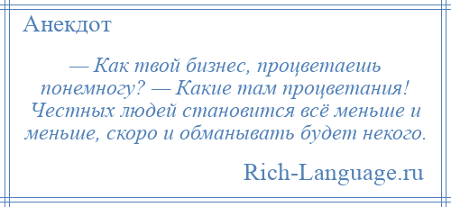 
    — Как твой бизнес, процветаешь понемногу? — Какие там процветания! Честных людей становится всё меньше и меньше, скоро и обманывать будет некого.