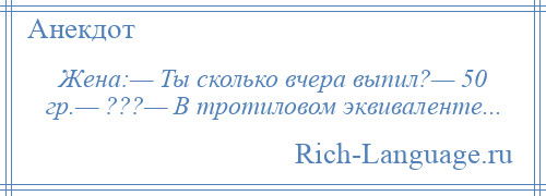 
    Жена:— Ты сколько вчера выпил?— 50 гр.— ???— В тротиловом эквиваленте...