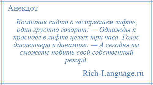 
    Компания сидит в застрявшем лифте, один грустно говорит: — Однажды я просидел в лифте целых три часа. Голос диспетчера в динамике: — А сегодня вы сможете побить свой собственный рекорд.