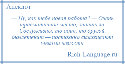 
    — Ну, как тебе новая работа? — Очень травматичное место, знаешь ли. Сослуживцы, то один, то другой, бюллетенят — постоянно вывихивают зевками челюсти.