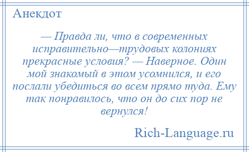 
    — Правда ли, что в современных исправительно—трудовых колониях прекрасные условия? — Наверное. Один мой знакомый в этом усомнился, и его послали убедиться во всем прямо туда. Ему так понравилось, что он до сих пор не вернулся!