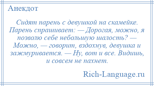 
    Сидят парень с девушкой на скамейке. Парень спрашивает: — Дорогая, можно, я позволю себе небольшую шалость? — Можно, — говорит, вздохнув, девушка и зажмуривается. — Ну, вот и все. Видишь, и совсем не пахнет.