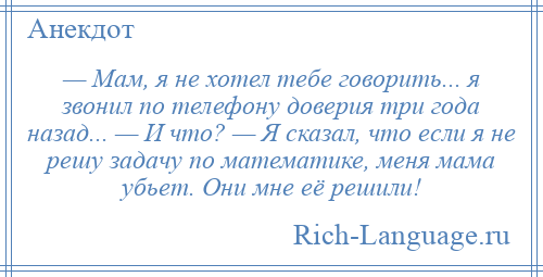 
    — Мам, я не хотел тебе говорить... я звонил по телефону доверия три года назад... — И что? — Я сказал, что если я не решу задачу по математике, меня мама убьет. Они мне её решили!